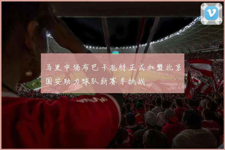 马里中场布巴卡孔特正式加盟北京国安助力球队新赛季挑战