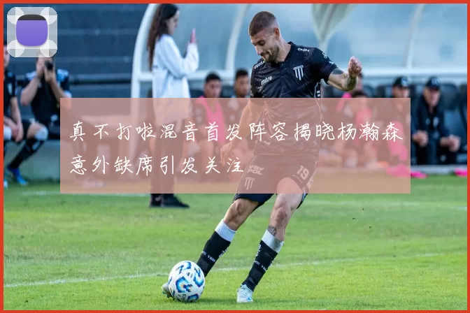 真不打啦混音首发阵容揭晓杨瀚森意外缺席引发关注