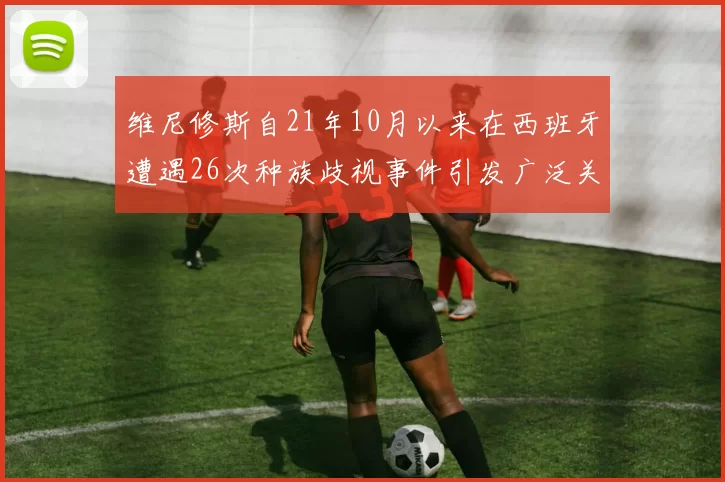 维尼修斯自21年10月以来在西班牙遭遇26次种族歧视事件引发广泛关注