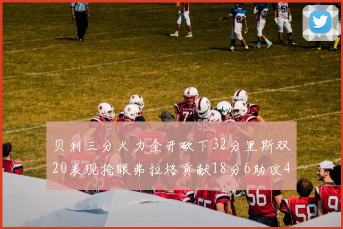 贝利三分火力全开砍下32分里斯双20表现抢眼弗拉格贡献18分6助攻4盖帽