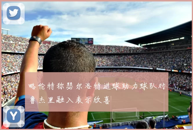 略伦特称瑟尔洛特进球助力球队对鲁杰里融入表示欣喜
