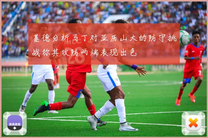 基德分析马丁对亚历山大的防守挑战称其攻防两端表现出色