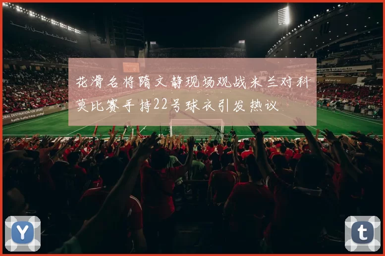 花滑名将隋文静现场观战米兰对科莫比赛手持22号球衣引发热议