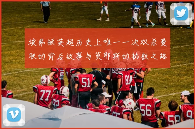 埃弗顿英超历史上唯一一次双杀曼联的背后故事与莫耶斯的执教之路