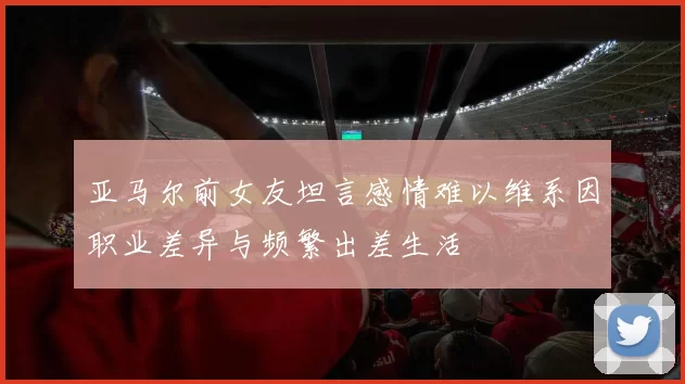 亚马尔前女友坦言感情难以维系因职业差异与频繁出差生活