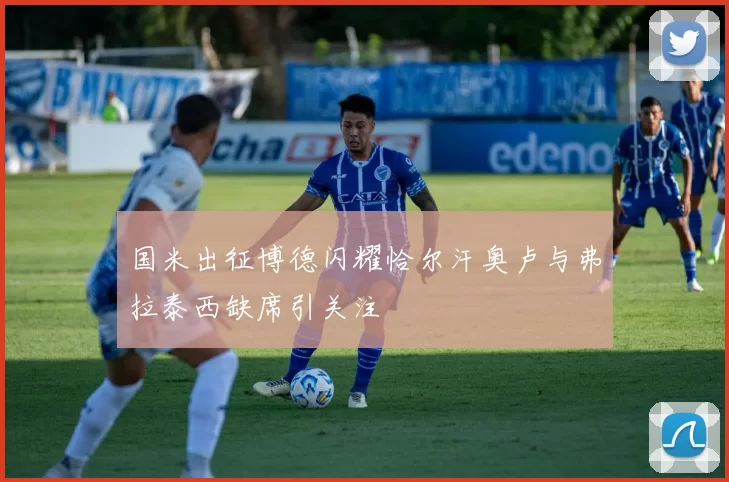国米出征博德闪耀恰尔汗奥卢与弗拉泰西缺席引关注