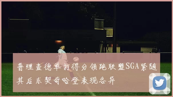 普理查德单打得分领跑联盟SGA紧随其后东契奇哈登表现各异