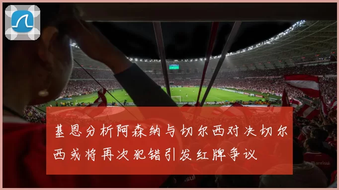 基恩分析阿森纳与切尔西对决切尔西或将再次犯错引发红牌争议