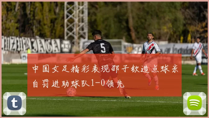 中国女足精彩表现邵子钦造点球亲自罚进助球队1-0领先