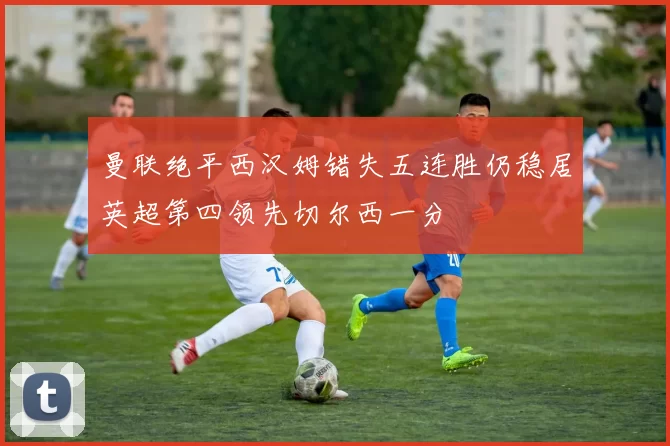 曼联绝平西汉姆错失五连胜仍稳居英超第四领先切尔西一分