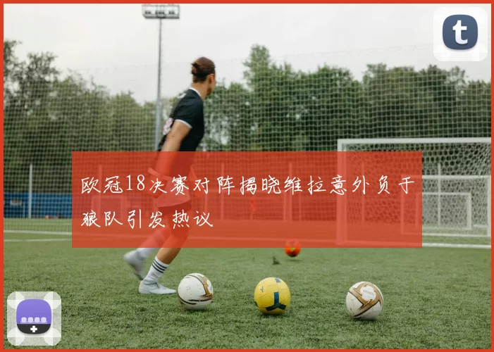 欧冠18决赛对阵揭晓维拉意外负于狼队引发热议