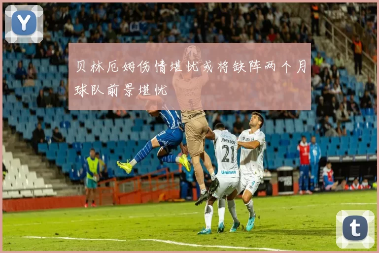贝林厄姆伤情堪忧或将缺阵两个月球队前景堪忧