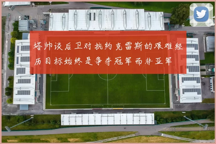 塔帅谈后卫对抗约克雷斯的艰难经历目标始终是争夺冠军而非亚军