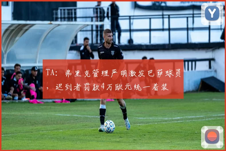 TA：弗里克管理严明激发巴萨球员，迟到者罚款4万欧元统一着装