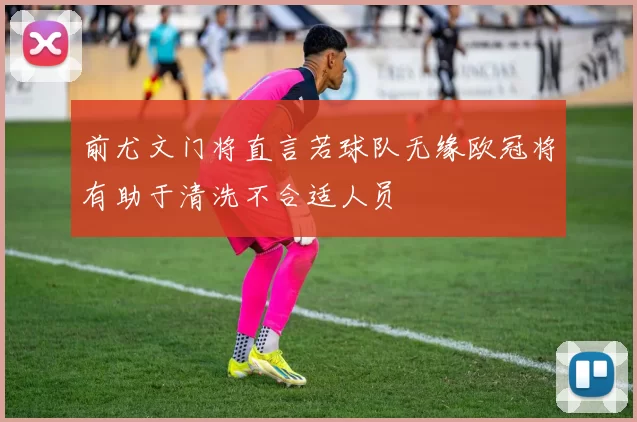 前尤文门将直言若球队无缘欧冠将有助于清洗不合适人员